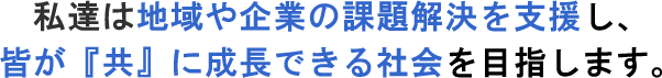 私達は地域や企業の課題解決を支援し、
                    皆が 『共』 に成長できる社会を目指します